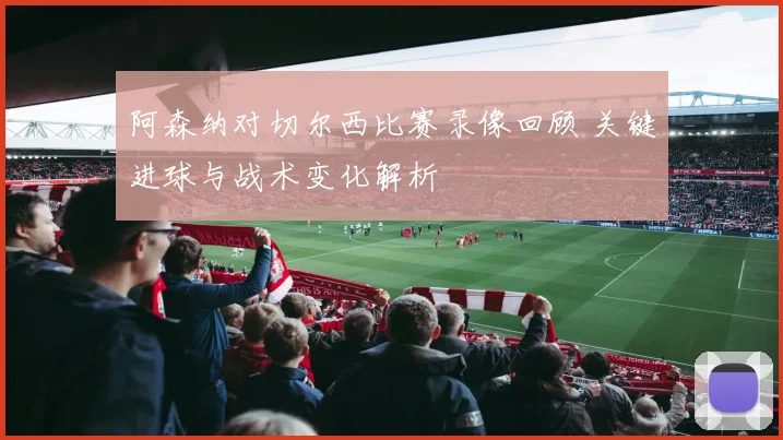 阿森纳对切尔西比赛录像回顾 关键进球与战术变化解析