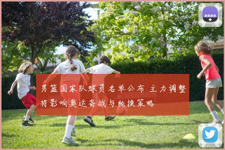 男篮国家队球员名单公布 主力调整将影响奥运备战与轮换策略