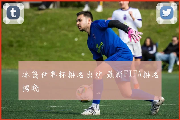 冰岛世界杯排名出炉 最新FIFA排名揭晓