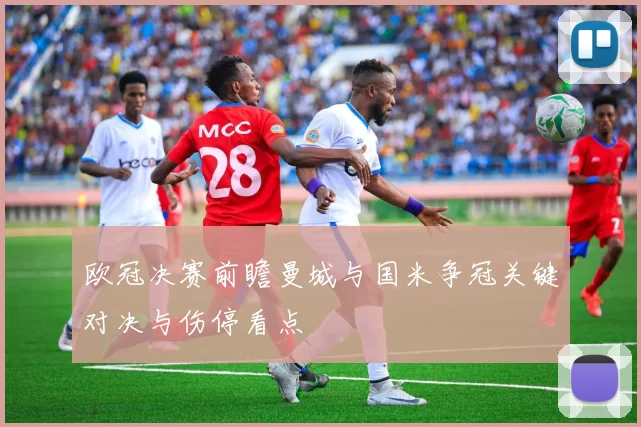 欧冠决赛前瞻曼城与国米争冠关键对决与伤停看点