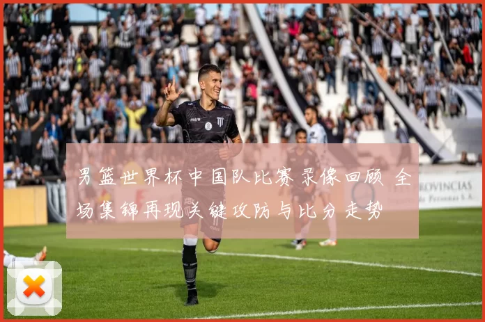 男篮世界杯中国队比赛录像回顾 全场集锦再现关键攻防与比分走势