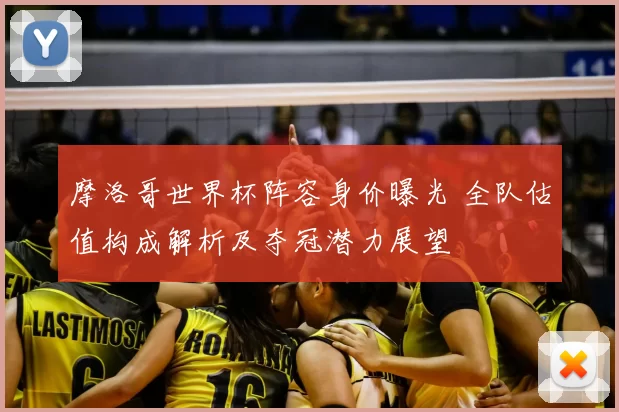 摩洛哥世界杯阵容身价曝光 全队估值构成解析及夺冠潜力展望