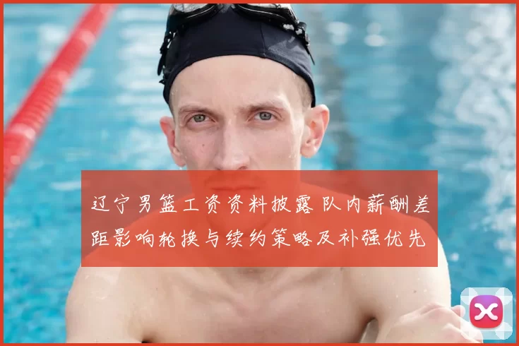 辽宁男篮工资资料披露 队内薪酬差距影响轮换与续约策略及补强优先顺序