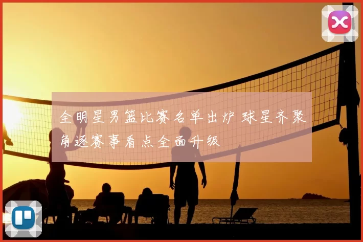 全明星男篮比赛名单出炉 球星齐聚角逐赛事看点全面升级