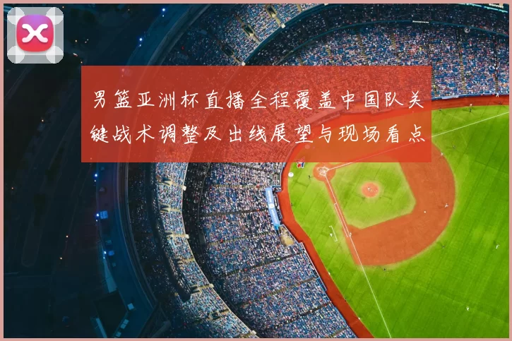 男篮亚洲杯直播全程覆盖中国队关键战术调整及出线展望与现场看点
