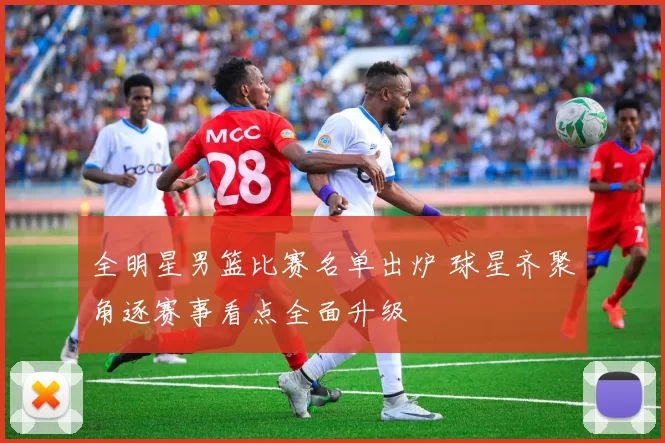 全明星男篮比赛名单出炉 球星齐聚角逐赛事看点全面升级