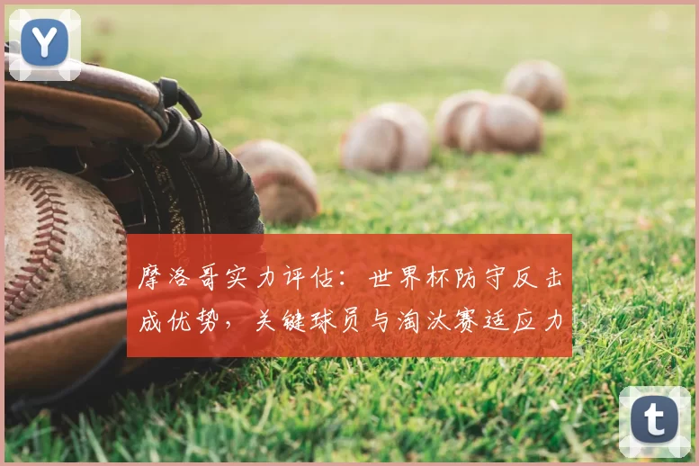 摩洛哥实力评估：世界杯防守反击成优势，关键球员与淘汰赛适应力分析