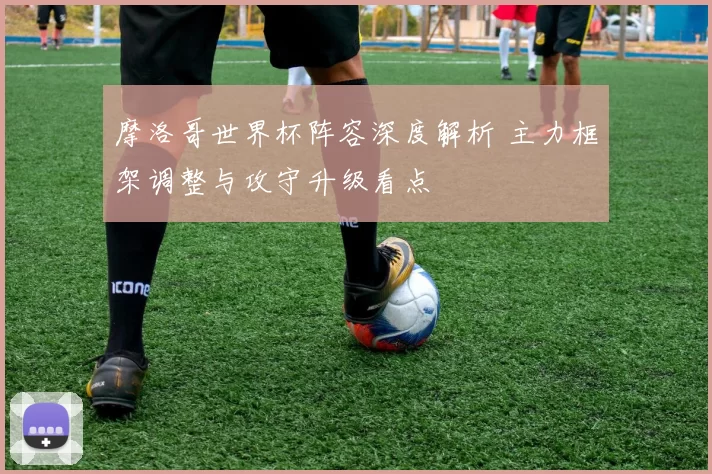 摩洛哥世界杯阵容深度解析 主力框架调整与攻守升级看点