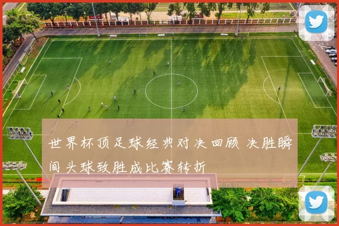 世界杯顶足球经典对决回顾 决胜瞬间头球致胜成比赛转折