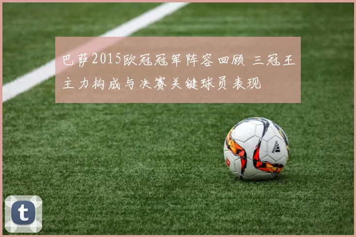巴萨2015欧冠冠军阵容回顾 三冠王主力构成与决赛关键球员表现