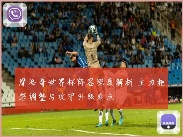 摩洛哥世界杯阵容深度解析 主力框架调整与攻守升级看点