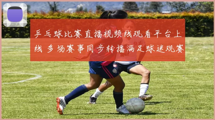 乒乓球比赛直播视频线观看平台上线 多场赛事同步转播满足球迷观赛需求