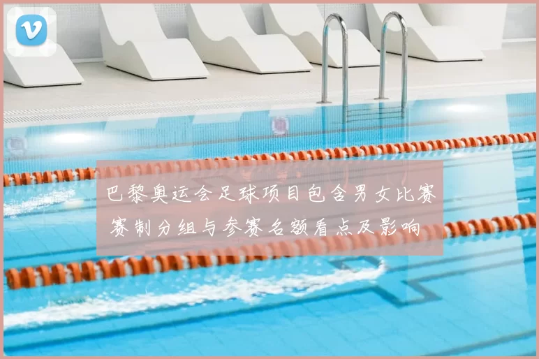 巴黎奥运会足球项目包含男女比赛 赛制分组与参赛名额看点及影响