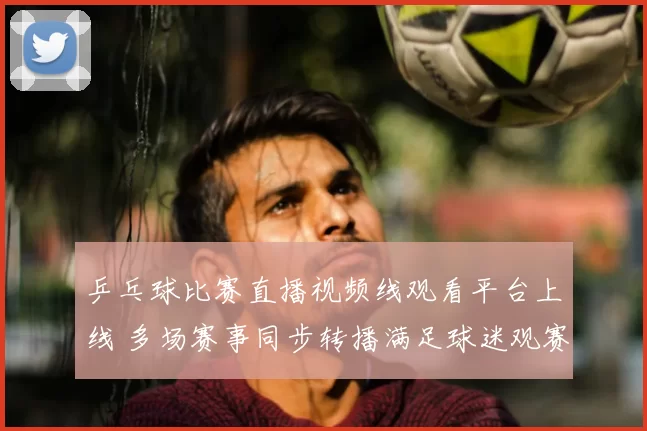 乒乓球比赛直播视频线观看平台上线 多场赛事同步转播满足球迷观赛需求