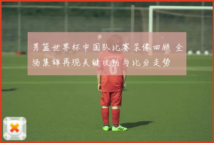 男篮世界杯中国队比赛录像回顾 全场集锦再现关键攻防与比分走势