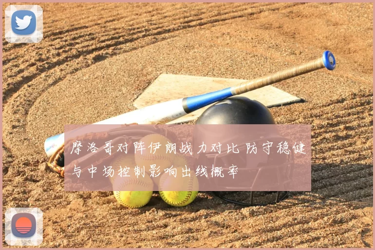 摩洛哥对阵伊朗战力对比 防守稳健与中场控制影响出线概率