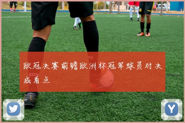 欧冠决赛前瞻欧洲杯冠军球员对决成看点