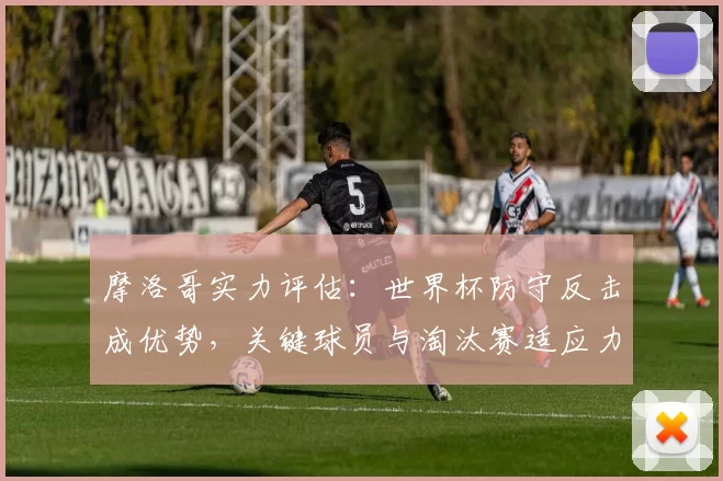 摩洛哥实力评估：世界杯防守反击成优势，关键球员与淘汰赛适应力分析