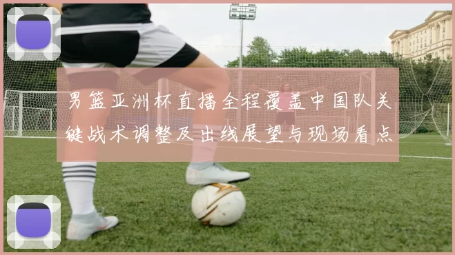 男篮亚洲杯直播全程覆盖中国队关键战术调整及出线展望与现场看点