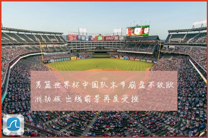 男篮世界杯中国队末节崩盘不敌欧洲劲旅 出线前景再度受挫