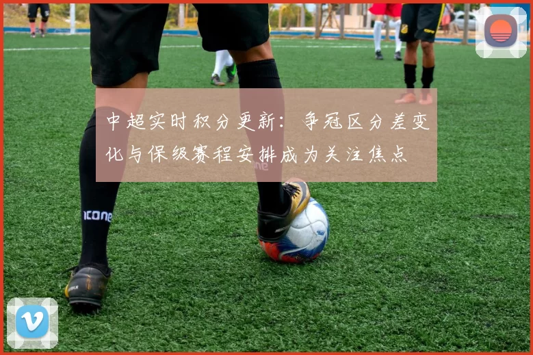 中超实时积分更新：争冠区分差变化与保级赛程安排成为关注焦点