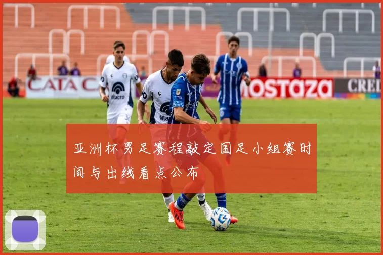 亚洲杯男足赛程敲定国足小组赛时间与出线看点公布