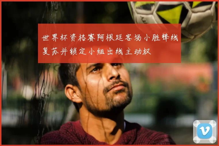 世界杯资格赛阿根廷客场小胜锋线复苏并锁定小组出线主动权