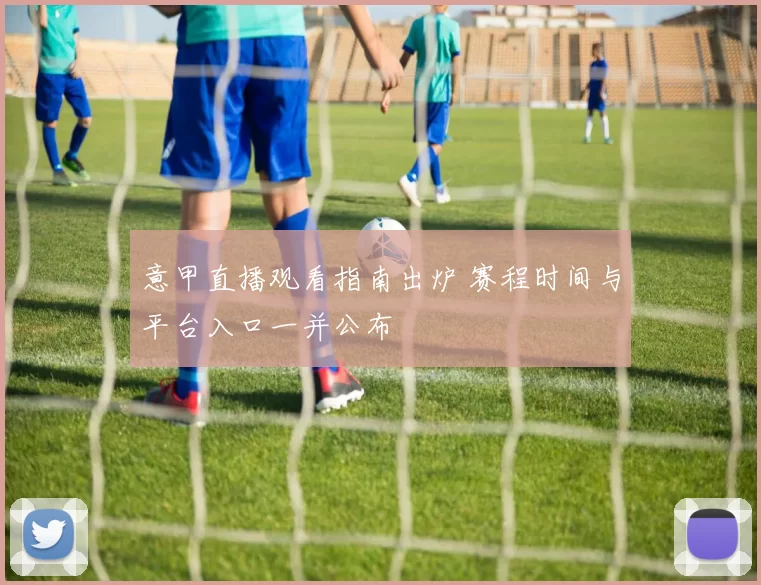 意甲直播观看指南出炉 赛程时间与平台入口一并公布